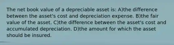 The net book value of a depreciable asset is: A)the difference between the asset's cost and depreciation expense. B)the fair value of the asset. C)the difference between the asset's cost and accumulated depreciation. D)the amount for which the asset should be insured.