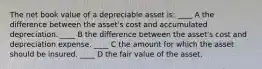 The net book value of a depreciable asset is: ____ A the difference between the asset's cost and accumulated depreciation. ____ B the difference between the asset's cost and depreciation expense. ____ C the amount for which the asset should be insured. ____ D the fair value of the asset.