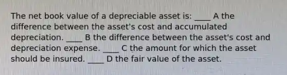 The net book value of a depreciable asset is: ____ A the difference between the asset's cost and accumulated depreciation. ____ B the difference between the asset's cost and depreciation expense. ____ C the amount for which the asset should be insured. ____ D the fair value of the asset.