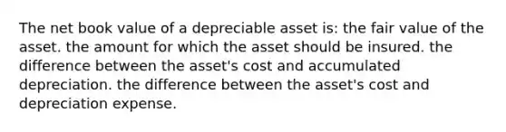 The net book value of a depreciable asset is: the fair value of the asset. the amount for which the asset should be insured. the difference between the asset's cost and accumulated depreciation. the difference between the asset's cost and depreciation expense.