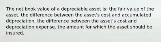 The net book value of a depreciable asset is: the fair value of the asset. the difference between the asset's cost and accumulated depreciation. the difference between the asset's cost and depreciation expense. the amount for which the asset should be insured.