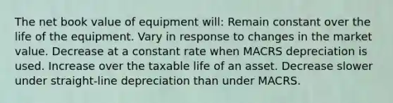 The net book value of equipment will: Remain constant over the life of the equipment. Vary in response to changes in the market value. Decrease at a constant rate when MACRS depreciation is used. Increase over the taxable life of an asset. Decrease slower under straight-line depreciation than under MACRS.