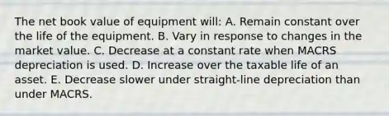 The net book value of equipment will: A. Remain constant over the life of the equipment. B. Vary in response to changes in the market value. C. Decrease at a constant rate when MACRS depreciation is used. D. Increase over the taxable life of an asset. E. Decrease slower under straight-line depreciation than under MACRS.