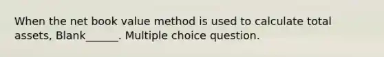 When the net book value method is used to calculate total assets, Blank______. Multiple choice question.