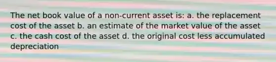 The net book value of a non-current asset is: a. the replacement cost of the asset b. an estimate of the market value of the asset c. the cash cost of the asset d. the original cost less accumulated depreciation