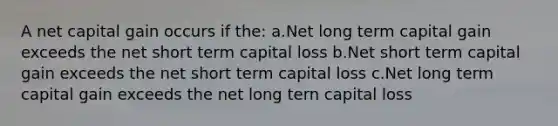 A net capital gain occurs if the: a.Net long term capital gain exceeds the net short term capital loss b.Net short term capital gain exceeds the net short term capital loss c.Net long term capital gain exceeds the net long tern capital loss