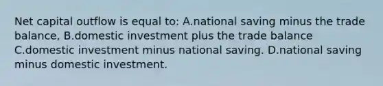 Net capital outflow is equal to: A.national saving minus the trade balance, B.domestic investment plus the trade balance C.domestic investment minus national saving. D.national saving minus domestic investment.