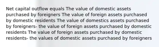 Net capital outflow equals The value of domestic assets purchased by foreigners The value of foreign assets purchased by domestic residents The value of domestics assets purchased by foreigners- the value of foreign assets purchased by domestic residents The value of foreign assets purchased by domestic residents- the values of domestic assets purchased by foreigners