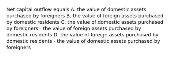 Net capital outflow equals A. the value of domestic assets purchased by foreigners B. the value of foreign assets purchased by domestic residents C. the value of domestic assets purchased by foreigners - the value of foreign assets purchased by domestic residents D. the value of foreign assets purchased by domestic residents - the value of domestic assets purchased by foreigners