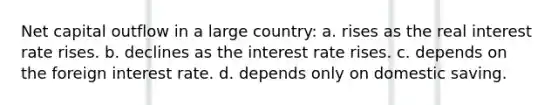 Net capital outflow in a large country: a. rises as the real interest rate rises. b. declines as the interest rate rises. c. depends on the foreign interest rate. d. depends only on domestic saving.