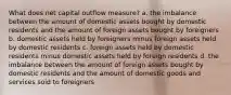 What does net capital outflow measure? a. the imbalance between the amount of domestic assets bought by domestic residents and the amount of foreign assets bought by foreigners b. domestic assets held by foreigners minus foreign assets held by domestic residents c. foreign assets held by domestic residents minus domestic assets held by foreign residents d. the imbalance between the amount of foreign assets bought by domestic residents and the amount of domestic goods and services sold to foreigners