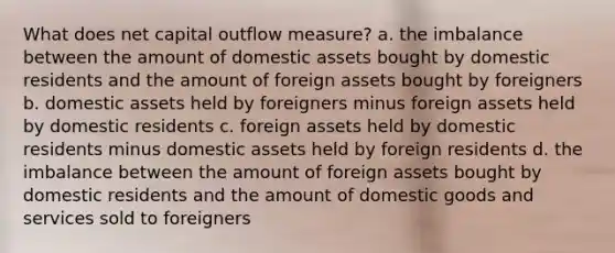 What does net capital outflow measure? a. the imbalance between the amount of domestic assets bought by domestic residents and the amount of foreign assets bought by foreigners b. domestic assets held by foreigners minus foreign assets held by domestic residents c. foreign assets held by domestic residents minus domestic assets held by foreign residents d. the imbalance between the amount of foreign assets bought by domestic residents and the amount of domestic goods and services sold to foreigners