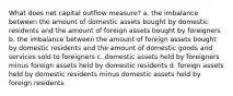 What does net capital outflow measure? a. the imbalance between the amount of domestic assets bought by domestic residents and the amount of foreign assets bought by foreigners b. the imbalance between the amount of foreign assets bought by domestic residents and the amount of domestic goods and services sold to foreigners c. domestic assets held by foreigners minus foreign assets held by domestic residents d. foreign assets held by domestic residents minus domestic assets held by foreign residents