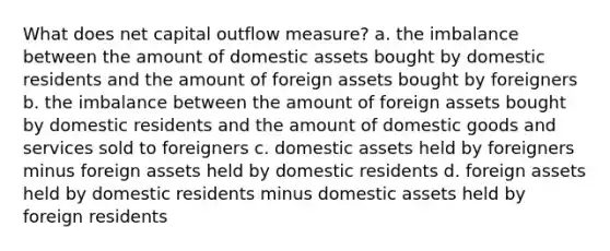 What does net capital outflow measure? a. the imbalance between the amount of domestic assets bought by domestic residents and the amount of foreign assets bought by foreigners b. the imbalance between the amount of foreign assets bought by domestic residents and the amount of domestic goods and services sold to foreigners c. domestic assets held by foreigners minus foreign assets held by domestic residents d. foreign assets held by domestic residents minus domestic assets held by foreign residents