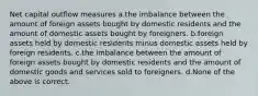 Net capital outflow measures a.the imbalance between the amount of foreign assets bought by domestic residents and the amount of domestic assets bought by foreigners. b.foreign assets held by domestic residents minus domestic assets held by foreign residents. c.the imbalance between the amount of foreign assets bought by domestic residents and the amount of domestic goods and services sold to foreigners. d.None of the above is correct.