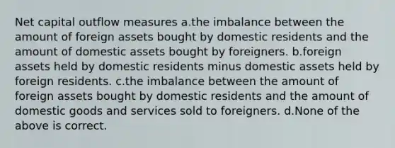 Net capital outflow measures a.the imbalance between the amount of foreign assets bought by domestic residents and the amount of domestic assets bought by foreigners. b.foreign assets held by domestic residents minus domestic assets held by foreign residents. c.the imbalance between the amount of foreign assets bought by domestic residents and the amount of domestic goods and services sold to foreigners. d.None of the above is correct.