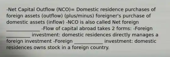 -Net Capital Outflow (NCO)= Domestic residence purchases of foreign assets (outflow) (plus/minus) foreigner's purchase of domestic assets (inflow) -NCO is also called Net foreign ______________ -Flow of capital abroad takes 2 forms: -Foreign __________ investment: domestic residences directly manages a foreign investment -Foreign ____________ investment: domestic residences owns stock in a foreign country.