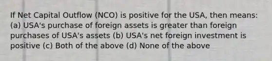 If Net Capital Outflow (NCO) is positive for the USA, then means: (a) USA's purchase of foreign assets is greater than foreign purchases of USA's assets (b) USA's net foreign investment is positive (c) Both of the above (d) None of the above