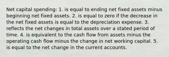 Net capital spending: 1. is equal to ending net fixed assets minus beginning net fixed assets. 2. is equal to zero if the decrease in the net fixed assets is equal to the depreciation expense. 3. reflects the net changes in total assets over a stated period of time. 4. is equivalent to the cash flow from assets minus the operating cash flow minus the change in net working capital. 5. is equal to the net change in the current accounts.