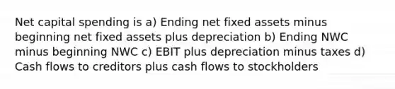 Net capital spending is a) Ending net fixed assets minus beginning net fixed assets plus depreciation b) Ending NWC minus beginning NWC c) EBIT plus depreciation minus taxes d) Cash flows to creditors plus cash flows to stockholders