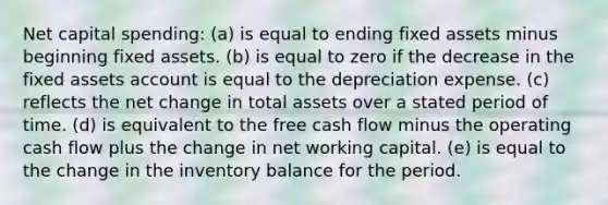 Net capital spending: (a) is equal to ending fixed assets minus beginning fixed assets. (b) is equal to zero if the decrease in the fixed assets account is equal to the depreciation expense. (c) reflects the net change in total assets over a stated period of time. (d) is equivalent to the free cash flow minus the operating cash flow plus the change in net working capital. (e) is equal to the change in the inventory balance for the period.