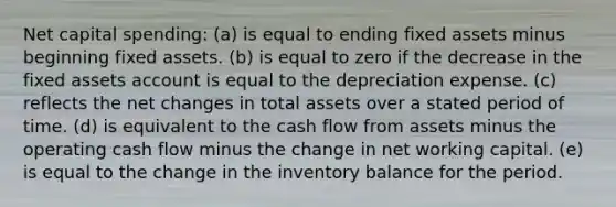 Net capital spending: (a) is equal to ending fixed assets minus beginning fixed assets. (b) is equal to zero if the decrease in the fixed assets account is equal to the depreciation expense. (c) reflects the net changes in total assets over a stated period of time. (d) is equivalent to the cash flow from assets minus the operating cash flow minus the change in net working capital. (e) is equal to the change in the inventory balance for the period.