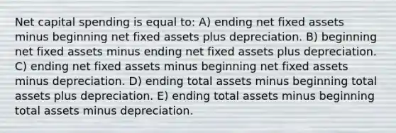 Net capital spending is equal to: A) ending net fixed assets minus beginning net fixed assets plus depreciation. B) beginning net fixed assets minus ending net fixed assets plus depreciation. C) ending net fixed assets minus beginning net fixed assets minus depreciation. D) ending total assets minus beginning total assets plus depreciation. E) ending total assets minus beginning total assets minus depreciation.