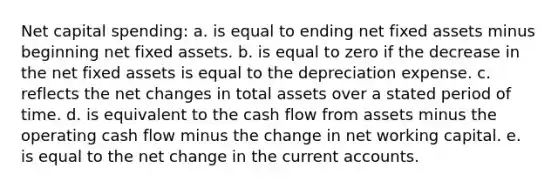 Net capital spending: a. is equal to ending net fixed assets minus beginning net fixed assets. b. is equal to zero if the decrease in the net fixed assets is equal to the depreciation expense. c. reflects the net changes in total assets over a stated period of time. d. is equivalent to the cash flow from assets minus the operating cash flow minus the change in net working capital. e. is equal to the net change in the current accounts.