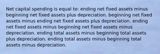 Net capital spending is equal to: ending net fixed assets minus beginning net fixed assets plus depreciation. beginning net fixed assets minus ending net fixed assets plus depreciation. ending net fixed assets minus beginning net fixed assets minus depreciation. ending total assets minus beginning total assets plus depreciation. ending total assets minus beginning total assets minus depreciation.