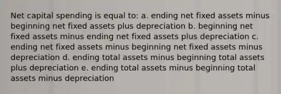 Net capital spending is equal to: a. ending net fixed assets minus beginning net fixed assets plus depreciation b. beginning net fixed assets minus ending net fixed assets plus depreciation c. ending net fixed assets minus beginning net fixed assets minus depreciation d. ending total assets minus beginning total assets plus depreciation e. ending total assets minus beginning total assets minus depreciation