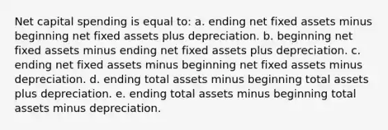 Net capital spending is equal to: a. ending net fixed assets minus beginning net fixed assets plus depreciation. b. beginning net fixed assets minus ending net fixed assets plus depreciation. c. ending net fixed assets minus beginning net fixed assets minus depreciation. d. ending total assets minus beginning total assets plus depreciation. e. ending total assets minus beginning total assets minus depreciation.