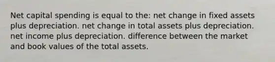 Net capital spending is equal to the: net change in fixed assets plus depreciation. net change in total assets plus depreciation. net income plus depreciation. difference between the market and book values of the total assets.