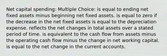 Net capital spending: Multiple Choice: is equal to ending net fixed assets minus beginning net fixed assets. is equal to zero if the decrease in the net fixed assets is equal to the depreciation expense. reflects the net changes in total assets over a stated period of time. is equivalent to the cash flow from assets minus the operating cash flow minus the change in net working capital. is equal to the net change in the current accounts.