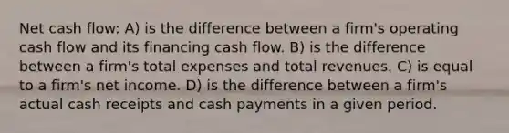 Net cash flow: A) is the difference between a firm's operating cash flow and its financing cash flow. B) is the difference between a firm's total expenses and total revenues. C) is equal to a firm's net income. D) is the difference between a firm's actual cash receipts and cash payments in a given period.