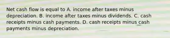 Net <a href='https://www.questionai.com/knowledge/kXoqoBRFeQ-cash-flow' class='anchor-knowledge'>cash flow</a> is equal to A. income after taxes minus depreciation. B. income after taxes minus dividends. C. cash receipts minus cash payments. D. cash receipts minus cash payments minus depreciation.