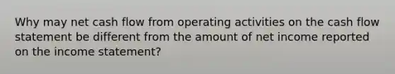 Why may net cash flow from operating activities on the cash flow statement be different from the amount of net income reported on the <a href='https://www.questionai.com/knowledge/kCPMsnOwdm-income-statement' class='anchor-knowledge'>income statement</a>?