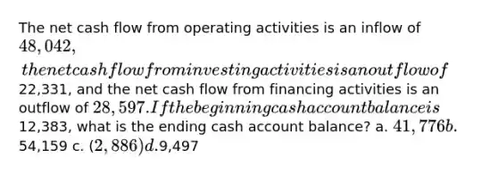 The net cash flow from operating activities is an inflow of 48,042, the net cash flow from investing activities is an outflow of22,331, and the net cash flow from financing activities is an outflow of 28,597. If the beginning cash account balance is12,383, what is the ending cash account balance? a. 41,776 b.54,159 c. (2,886) d.9,497