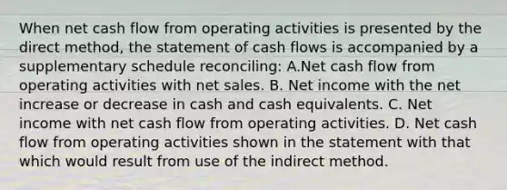 When net cash flow from operating activities is presented by the direct method, the statement of cash flows is accompanied by a supplementary schedule reconciling: A.Net cash flow from operating activities with <a href='https://www.questionai.com/knowledge/ksNDOTmr42-net-sales' class='anchor-knowledge'>net sales</a>. B. Net income with the net increase or decrease in cash and cash equivalents. C. Net income with net cash flow from operating activities. D. Net cash flow from operating activities shown in the statement with that which would result from use of the indirect method.