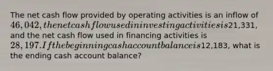 The net cash flow provided by operating activities is an inflow of 46,042, the net cash flow used in investing activities is21,331, and the net cash flow used in financing activities is 28,197. If the beginning cash account balance is12,183, what is the ending cash account balance?