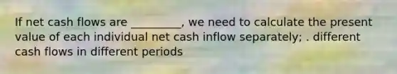 If net cash flows are _________, we need to calculate the present value of each individual net cash inflow separately; . different cash flows in different periods