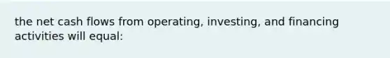 the net cash flows from operating, investing, and financing activities will equal: