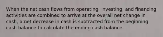 When the net cash flows from operating, investing, and financing activities are combined to arrive at the overall net change in cash, a net decrease in cash is subtracted from the beginning cash balance to calculate the ending cash balance.