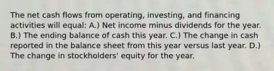 The net cash flows from operating, investing, and financing activities will equal: A.) Net income minus dividends for the year. B.) The ending balance of cash this year. C.) The change in cash reported in the balance sheet from this year versus last year. D.) The change in stockholders' equity for the year.