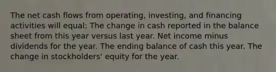 The net cash flows from operating, investing, and financing activities will equal: The change in cash reported in the balance sheet from this year versus last year. Net income minus dividends for the year. The ending balance of cash this year. The change in stockholders' equity for the year.