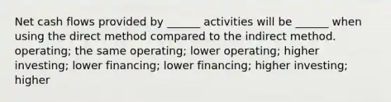 Net cash flows provided by ______ activities will be ______ when using the direct method compared to the indirect method. operating; the same operating; lower operating; higher investing; lower financing; lower financing; higher investing; higher