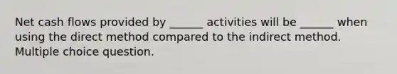 Net cash flows provided by ______ activities will be ______ when using the direct method compared to the indirect method. Multiple choice question.