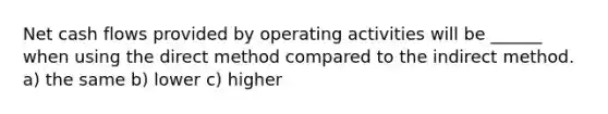 Net cash flows provided by operating activities will be ______ when using the direct method compared to the indirect method. a) the same b) lower c) higher