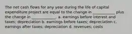 The net cash flows for any year during the life of capital expenditure project are equal to the change in ____________ plus the change in _____________. a. earnings before interest and taxes; depreciation b. earnings before taxes; depreciation c. earnings after taxes; depreciation d. revenues; costs