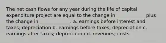 The net cash flows for any year during the life of capital expenditure project are equal to the change in ____________ plus the change in _____________. a. earnings before interest and taxes; depreciation b. earnings before taxes; depreciation c. earnings after taxes; depreciation d. revenues; costs