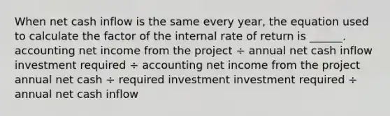 When net cash inflow is the same every year, the equation used to calculate the factor of the internal rate of return is ______. accounting net income from the project ÷ annual net cash inflow investment required ÷ accounting net income from the project annual net cash ÷ required investment investment required ÷ annual net cash inflow